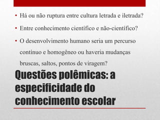 • Há ou não ruptura entre cultura letrada e iletrada?

• Entre conhecimento científico e não-científico?

• O desenvolvimento humano seria um percurso
 contínuo e homogêneo ou haveria mudanças
 bruscas, saltos, pontos de viragem?

Questões polêmicas: a
especificidade do
conhecimento escolar
 