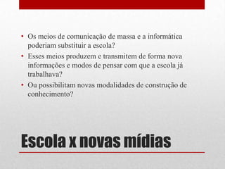 • Os meios de comunicação de massa e a informática
  poderiam substituir a escola?
• Esses meios produzem e transmitem de forma nova
  informações e modos de pensar com que a escola já
  trabalhava?
• Ou possibilitam novas modalidades de construção de
  conhecimento?




Escola x novas mídias
 