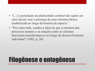• “[...] a postulação da plasticidade cerebral não supõe um
  caos inicial, mas a presença de uma estrutura básica
  estabelecida ao longo da história da espécie.”
• “Por outro lado, conduz à ideia de que a estrutura dos
  processos mentais e as relações entre os sistemas
  funcionais transformam-se ao longo do desenvolvimento
  individual” (1992, p. 26).




Filogênese e ontogênese
 