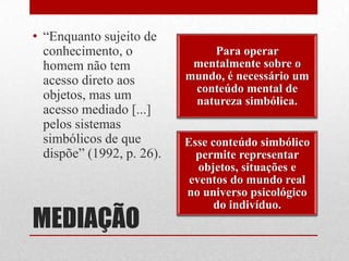 • “Enquanto sujeito de
  conhecimento, o              Para operar
  homem não tem             mentalmente sobre o
  acesso direto aos        mundo, é necessário um
                            conteúdo mental de
  objetos, mas um           natureza simbólica.
  acesso mediado [...]
  pelos sistemas
  simbólicos de que        Esse conteúdo simbólico
  dispõe” (1992, p. 26).     permite representar
                              objetos, situações e
                            eventos do mundo real
                           no universo psicológico
                                 do indivíduo.
MEDIAÇÃO
 