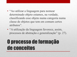 • “Ao utilizar a linguagem para nomear
  determinado objeto estamos, na verdade,
  classificando esse objeto numa categoria numa
  classe de objetos que tem em comum certos
  atributos”.
• “A utilização da linguagem favorece, assim,
  processos de abstração e generalização” (p. 27).


O processo de formação
de conceitos
 