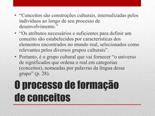 • “Conceitos são construções culturais, internalizadas pelos
  indivíduos ao longo de seu processo de
  desenvolvimento.”
• “Os atributos necessários e suficientes para definir um
  conceito são estabelecidos por características dos
  elementos encontrados no mundo real, selecionados como
  relevantes pelos diversos grupos culturais”.
• Portanto, é o grupo cultural que vai fornecer “o universo
  de significados que ordena o real em categorias
  (conceitos), nomeadas por palavras da língua desse
  grupo” (p. 28).

O processo de formação
de conceitos
 