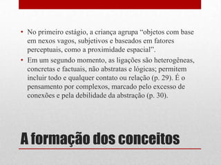 • No primeiro estágio, a criança agrupa “objetos com base
  em nexos vagos, subjetivos e baseados em fatores
  perceptuais, como a proximidade espacial”.
• Em um segundo momento, as ligações são heterogêneas,
  concretas e factuais, não abstratas e lógicas; permitem
  incluir todo e qualquer contato ou relação (p. 29). É o
  pensamento por complexos, marcado pelo excesso de
  conexões e pela debilidade da abstração (p. 30).




A formação dos conceitos
 