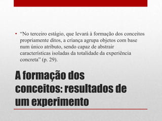 • “No terceiro estágio, que levará à formação dos conceitos
  propriamente ditos, a criança agrupa objetos com base
  num único atributo, sendo capaz de abstrair
  características isoladas da totalidade da experiência
  concreta” (p. 29).


A formação dos
conceitos: resultados de
um experimento
 