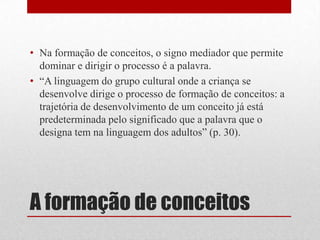 • Na formação de conceitos, o signo mediador que permite
  dominar e dirigir o processo é a palavra.
• “A linguagem do grupo cultural onde a criança se
  desenvolve dirige o processo de formação de conceitos: a
  trajetória de desenvolvimento de um conceito já está
  predeterminada pelo significado que a palavra que o
  designa tem na linguagem dos adultos” (p. 30).




A formação de conceitos
 