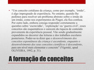 • “Um conceito cotidiano da criança, como por exemplo, „irmão‟,
  é algo impregnado de experiência. No entanto, quando lhe
  pedimos para resolver um problema abstrato sobre o irmão de
  um irmão, como nos experimentos de Piaget, ela fica confusa.
  Por outro lado, embora consiga responder corretamente a
  questões sobre „escravidão‟, „exploração‟ ou „guerra civil‟, esses
  conceitos são esquemáticos e carecem da riqueza de conteúdo
  proveniente da experiência pessoal. Vão sendo gradualmente
  expandidos no decorrer das leituras e dos trabalhos escolares
  posteriores. Poder-se-ia dizer que o desenvolvimento dos
  conceitos espontâneos da criança é ascendente, enquanto o
  desenvolvimento dos seus conceitos científicos é descendente,
  para um nível mais elementar e concreto” (Vigotski, apud
  OLIVEIRA, 1992, p. 31).


A formação de conceitos
 