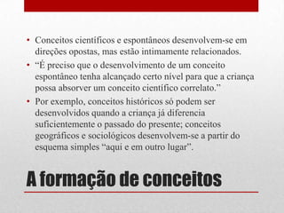 • Conceitos científicos e espontâneos desenvolvem-se em
  direções opostas, mas estão intimamente relacionados.
• “É preciso que o desenvolvimento de um conceito
  espontâneo tenha alcançado certo nível para que a criança
  possa absorver um conceito científico correlato.”
• Por exemplo, conceitos históricos só podem ser
  desenvolvidos quando a criança já diferencia
  suficientemente o passado do presente; conceitos
  geográficos e sociológicos desenvolvem-se a partir do
  esquema simples “aqui e em outro lugar”.


A formação de conceitos
 