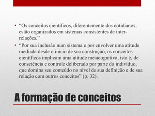 • “Os conceitos científicos, diferentemente dos cotidianos,
  estão organizados em sistemas consistentes de inter-
  relações.”
• “Por sua inclusão num sistema e por envolver uma atitude
  mediada desde o início de sua construção, os conceitos
  científicos implicam uma atitude metacognitiva, isto é, de
  consciência e controle deliberado por parte do indivíduo,
  que domina seu conteúdo no nível de sua definição e de sua
  relação com outros conceitos” (p. 32).



A formação de conceitos
 