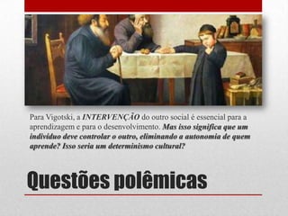 Para Vigotski, a INTERVENÇÃO do outro social é essencial para a
aprendizagem e para o desenvolvimento. Mas isso significa que um
indivíduo deve controlar o outro, eliminando a autonomia de quem
aprende? Isso seria um determinismo cultural?




Questões polêmicas
 