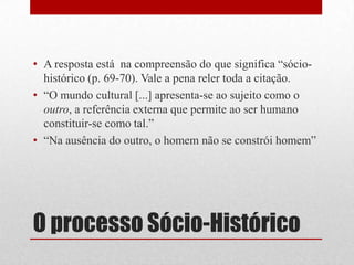 • A resposta está na compreensão do que significa “sócio-
  histórico (p. 69-70). Vale a pena reler toda a citação.
• “O mundo cultural [...] apresenta-se ao sujeito como o
  outro, a referência externa que permite ao ser humano
  constituir-se como tal.”
• “Na ausência do outro, o homem não se constrói homem”




O processo Sócio-Histórico
 