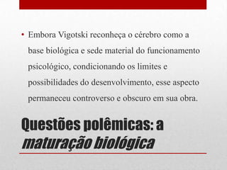 • Embora Vigotski reconheça o cérebro como a
 base biológica e sede material do funcionamento
 psicológico, condicionando os limites e
 possibilidades do desenvolvimento, esse aspecto
 permaneceu controverso e obscuro em sua obra.


Questões polêmicas: a
maturação biológica
 