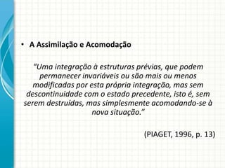 • A Assimilação e Acomodação
“Uma integração à estruturas prévias, que podem
permanecer invariáveis ou são mais ou menos
modificadas por esta própria integração, mas sem
descontinuidade com o estado precedente, isto é, sem
serem destruídas, mas simplesmente acomodando-se à
nova situação.”
(PIAGET, 1996, p. 13)
 