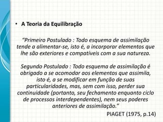 • A Teoria da Equilibração
“Primeiro Postulado : Todo esquema de assimilação
tende a alimentar-se, isto é, a incorporar elementos que
lhe são exteriores e compatíveis com a sua natureza.
Segundo Postulado : Todo esquema de assimilação é
obrigado a se acomodar aos elementos que assimila,
isto é, a se modificar em função de suas
particularidades, mas, sem com isso, perder sua
continuidade (portanto, seu fechamento enquanto ciclo
de processos interdependentes), nem seus poderes
anteriores de assimilação.”
PIAGET (1975, p.14)
 