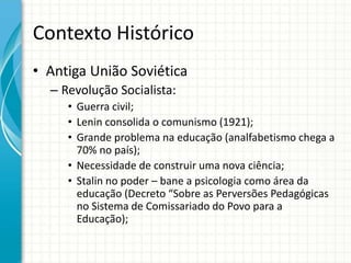 Contexto Histórico
• Antiga União Soviética
– Revolução Socialista:
• Guerra civil;
• Lenin consolida o comunismo (1921);
• Grande problema na educação (analfabetismo chega a
70% no país);
• Necessidade de construir uma nova ciência;
• Stalin no poder – bane a psicologia como área da
educação (Decreto “Sobre as Perversões Pedagógicas
no Sistema de Comissariado do Povo para a
Educação);
 