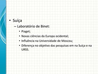 • Suíça
– Laboratório de Binet:
• Piaget;
• Novas ciências da Europa ocidental;
• Influência na Universidade de Moscou;
• Diferença no objetivo das pesquisas em na Suíça e na
URSS.
 