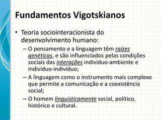 Fundamentos Vigotskianos
• Teoria sociointeracionista do
desenvolvimento humano:
– O pensamento e a linguagem têm raízes
genéticas, e são influenciados pelas condições
sociais das interações indivíduo-ambiente e
indivíduo-indivíduo;
– A linguagem como o instrumento mais complexo
que permite a comunicação e a coexistência
social;
– O homem linguisticamente social, político,
histórico e cultural.
 