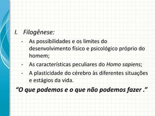 I. Filogênese:
- As possibilidades e os limites do
desenvolvimento físico e psicológico próprio do
homem;
- As características peculiares do Homo sapiens;
- A plasticidade do cérebro às diferentes situações
e estágios da vida.
“O que podemos e o que não podemos fazer .”
 