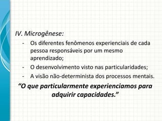 IV. Microgênese:
- Os diferentes fenômenos experienciais de cada
pessoa responsáveis por um mesmo
aprendizado;
- O desenvolvimento visto nas particularidades;
- A visão não-determinista dos processos mentais.
“O que particularmente experienciamos para
adquirir capacidades.”
 