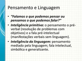 Pensamento e Linguagem
• “Falamos o que podemos pensar ou
pensamos o que podemos falar?”
• Inteligência primitiva: o pensamento o pré-
verbal (resolução de problemas com
objetivos) e a fala pré-intelectual
(manifestações verbais sem linguagem).
• Inteligência da linguagem: pensamento
mediado pela linguagem; fala intelectual,
simbólica e generalizante.
 