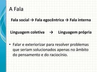 A Fala
Fala social → Fala egocêntrica → Fala interna
Linguagem coletiva → Linguagem própria
• Falar e exteriorizar para resolver problemas
que seriam solucionados apenas no âmbito
do pensamento e do raciocínio.
 