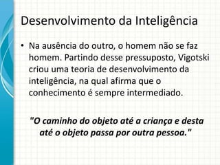 Desenvolvimento da Inteligência
• Na ausência do outro, o homem não se faz
homem. Partindo desse pressuposto, Vigotski
criou uma teoria de desenvolvimento da
inteligência, na qual afirma que o
conhecimento é sempre intermediado.
"O caminho do objeto até a criança e desta
até o objeto passa por outra pessoa."
 