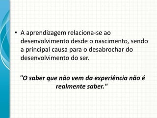 • A aprendizagem relaciona-se ao
desenvolvimento desde o nascimento, sendo
a principal causa para o desabrochar do
desenvolvimento do ser.
"O saber que não vem da experiência não é
realmente saber."
 