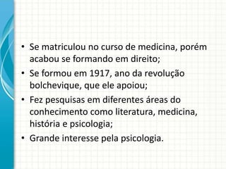 • Se matriculou no curso de medicina, porém
acabou se formando em direito;
• Se formou em 1917, ano da revolução
bolchevique, que ele apoiou;
• Fez pesquisas em diferentes áreas do
conhecimento como literatura, medicina,
história e psicologia;
• Grande interesse pela psicologia.
 