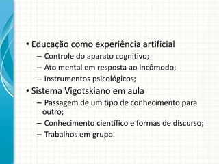 • Educação como experiência artificial
– Controle do aparato cognitivo;
– Ato mental em resposta ao incômodo;
– Instrumentos psicológicos;
• Sistema Vigotskiano em aula
– Passagem de um tipo de conhecimento para
outro;
– Conhecimento científico e formas de discurso;
– Trabalhos em grupo.
 