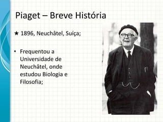 Piaget – Breve História
★ 1896, Neuchâtel, Suíça;
• Frequentou a
Universidade de
Neuchâtel, onde
estudou Biologia e
Filosofia;
 