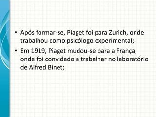 • Após formar-se, Piaget foi para Zurich, onde
trabalhou como psicólogo experimental;
• Em 1919, Piaget mudou-se para a França,
onde foi convidado a trabalhar no laboratório
de Alfred Binet;
 