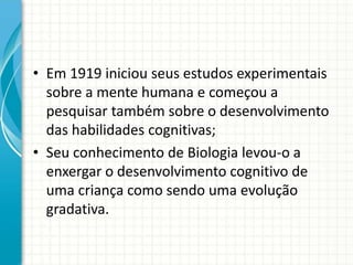 • Em 1919 iniciou seus estudos experimentais
sobre a mente humana e começou a
pesquisar também sobre o desenvolvimento
das habilidades cognitivas;
• Seu conhecimento de Biologia levou-o a
enxergar o desenvolvimento cognitivo de
uma criança como sendo uma evolução
gradativa.
 