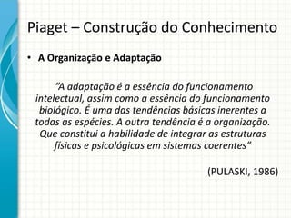 Piaget – Construção do Conhecimento
• A Organização e Adaptação
”A adaptação é a essência do funcionamento
intelectual, assim como a essência do funcionamento
biológico. É uma das tendências básicas inerentes a
todas as espécies. A outra tendência é a organização.
Que constitui a habilidade de integrar as estruturas
físicas e psicológicas em sistemas coerentes”
(PULASKI, 1986)
 