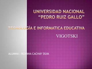 UNIVERSIDAD NACIONAL“PEDRO RUIZ GALLO”TECNOLOGÍA E INFORMATICA EDUCATIVA VIGOTSKI ALUMNA : ROXANA CACHAY SILVA 