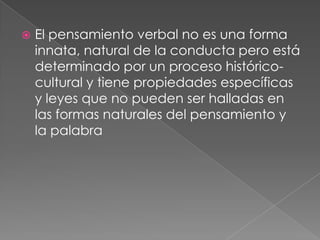 El pensamiento verbal no es una forma innata, natural de la conducta pero está determinado por un proceso histórico-cultural y tiene propiedades específicas y leyes que no pueden ser halladas en las formas naturales del pensamiento y la palabra