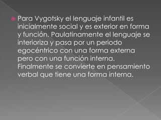 Para Vygotsky el lenguaje infantil es inicialmente social y es exterior en forma y función. Paulatinamente el lenguaje se interioriza y pasa por un periodo egocéntrico con una forma externa pero con una función interna. Finalmente se convierte en pensamiento verbal que tiene una forma interna.