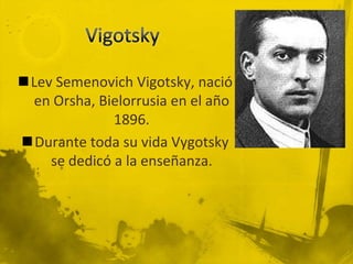 Lev Semenovich Vigotsky, nació
 en Orsha, Bielorrusia en el año
              1896.
Durante toda su vida Vygotsky
    se dedicó a la enseñanza.
 