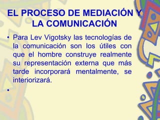 EL PROCESO DE MEDIACIÓN Y
     LA COMUNICACIÓN
• Para Lev Vigotsky las tecnologías de
  la comunicación son los útiles con
  que el hombre construye realmente
  su representación externa que más
  tarde incorporará mentalmente, se
  interiorizará.
•
 
