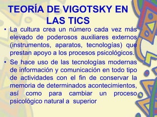 TEORÍA DE VIGOTSKY EN
        LAS TICS
• La cultura crea un número cada vez más
  elevado de poderosos auxiliares externos
  (instrumentos, aparatos, tecnologías) que
  prestan apoyo a los procesos psicológicos.
• Se hace uso de las tecnologías modernas
  de información y comunicación en todo tipo
  de actividades con el fin de conservar la
  memoria de determinados acontecimientos,
  así como para cambiar un proceso
  psicológico natural a superior
 