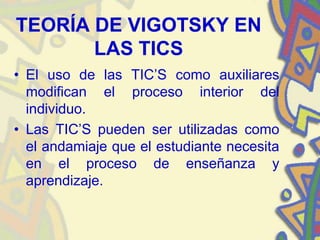TEORÍA DE VIGOTSKY EN
       LAS TICS
• El uso de las TIC’S como auxiliares
  modifican el proceso interior del
  individuo.
• Las TIC’S pueden ser utilizadas como
  el andamiaje que el estudiante necesita
  en el proceso de enseñanza y
  aprendizaje.
 