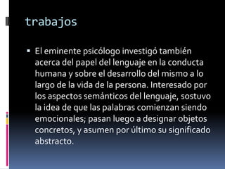 trabajos

 El eminente psicólogo investigó también
  acerca del papel del lenguaje en la conducta
  humana y sobre el desarrollo del mismo a lo
  largo de la vida de la persona. Interesado por
  los aspectos semánticos del lenguaje, sostuvo
  la idea de que las palabras comienzan siendo
  emocionales; pasan luego a designar objetos
  concretos, y asumen por último su significado
  abstracto.
 