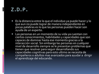 Z.D.P.
 Es la distancia entre lo que el individuo ya puede hacer y lo
  que aun no puede lograr de manera independiente en
  pocas palabras es lo que las personas pueden hacer son
  ayuda de un experto.
 Las personas en un momento de su vida ya cuentan con
  ciertos conocimientos, habilidades y capacidades que son
  capaces de dominar hasta ese momento gracias a la
  interacción social. Sin embargo las personas en cualquier
  nivel de desarrollo siempre se le presentan problemas que
  tienen que resolver para seguir desarrollando sus
  capacidades cognitivas para esto ultimo se necesita de
  compañeros o adultos mas avanzados para ayudar a dirigir
  el aprendizaje del educando.
 