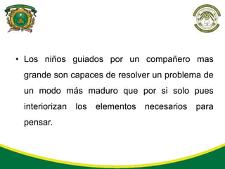 • Los niños guiados por un compañero mas
 grande son capaces de resolver un problema de
 un modo más maduro que por si solo pues
 interiorizan   los   elementos   necesarios   para
 pensar.
 