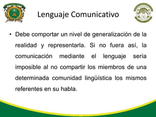 Lenguaje Comunicativo

• Debe comportar un nivel de generalización de la
  realidad y representarla. Si no fuera así, la
  comunicación    mediante   el   lenguaje   sería
  imposible al no compartir los miembros de una
  determinada comunidad lingüística los mismos
  referentes en su habla.
 