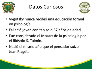 Datos Curiosos

• Vygotsky nunca recibió una educación formal
  en psicología.
• Falleció joven con tan solo 37 años de edad.
• Fue considerado el Mozart de la psicología por
  el filósofo S. Tulmin.
• Nació el mismo año que el pensador suizo
  Jean Piaget.
 