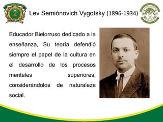Lev Semiónovich Vygotsky (1896-1934)


Educador Bielorruso dedicado a la
enseñanza, Su teoría defendió
siempre el papel de la cultura en
el desarrollo de los procesos
mentales                superiores,
considerándolos    de   naturaleza
social.
 
