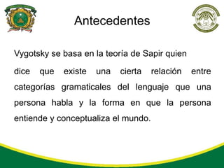 Antecedentes

Vygotsky se basa en la teoría de Sapir quien

dice   que   existe   una   cierta   relación   entre
categorías gramaticales del lenguaje que una
persona habla y la forma en que la persona
entiende y conceptualiza el mundo.
 