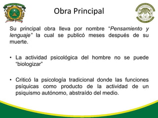 Obra Principal
Su principal obra lleva por nombre “Pensamiento y
lenguaje” la cual se publicó meses después de su
muerte.

• La actividad psicológica del hombre no se puede
  “biologizar”

• Criticó la psicología tradicional donde las funciones
  psíquicas como producto de la actividad de un
  psiquismo autónomo, abstraído del medio.
 