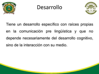 Desarrollo

Tiene un desarrollo específico con raíces propias
en la comunicación pre lingüística y que no
depende necesariamente del desarrollo cognitivo,
sino de la interacción con su medio.
 