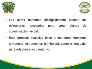 • Los seres humanos biológicamente poseen las
  estructuras   necesarias   para   crear   signos   de
  comunicación verbal.

• Este proceso evolutivo lleva a los seres humanos
  a manejar instrumentos (símbolos), como el lenguaje,
  para adaptarse a su entorno.
 