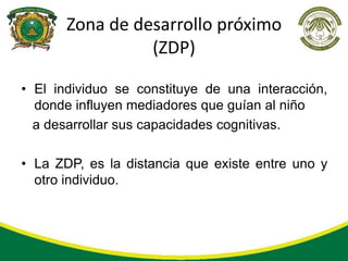 Zona de desarrollo próximo
                 (ZDP)

• El individuo se constituye de una interacción,
  donde influyen mediadores que guían al niño
  a desarrollar sus capacidades cognitivas.

• La ZDP, es la distancia que existe entre uno y
  otro individuo.
 